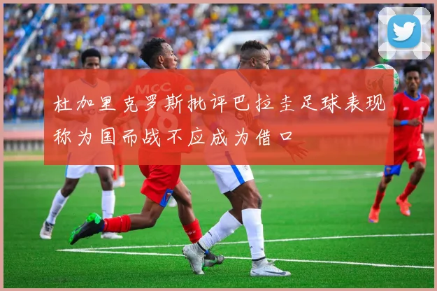 杜加里克罗斯批评巴拉圭足球表现称为国而战不应成为借口