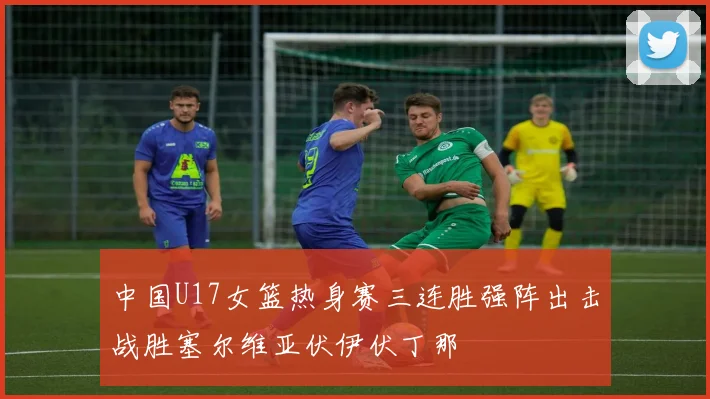 中国U17女篮热身赛三连胜强阵出击战胜塞尔维亚伏伊伏丁那