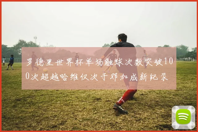 罗德里世界杯单场触球次数突破100次超越哈维仅次于邓加成新纪录