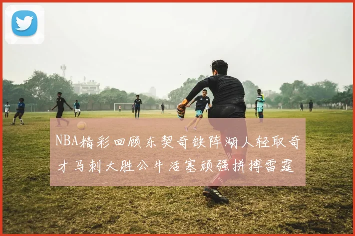 NBA精彩回顾东契奇缺阵湖人轻取奇才马刺大胜公牛活塞顽强拼搏雷霆