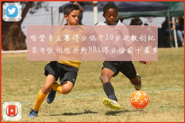 哈登季后赛得分低于10分次数创纪录与张伯伦并列NBA得分榜前十最多