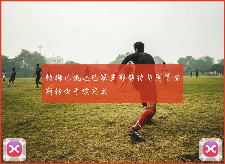特狮已抵达巴塞罗那静待与阿贾克斯转会手续完成