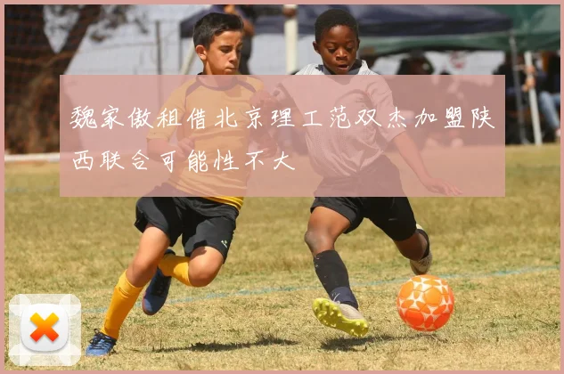 魏家傲租借北京理工范双杰加盟陕西联合可能性不大
