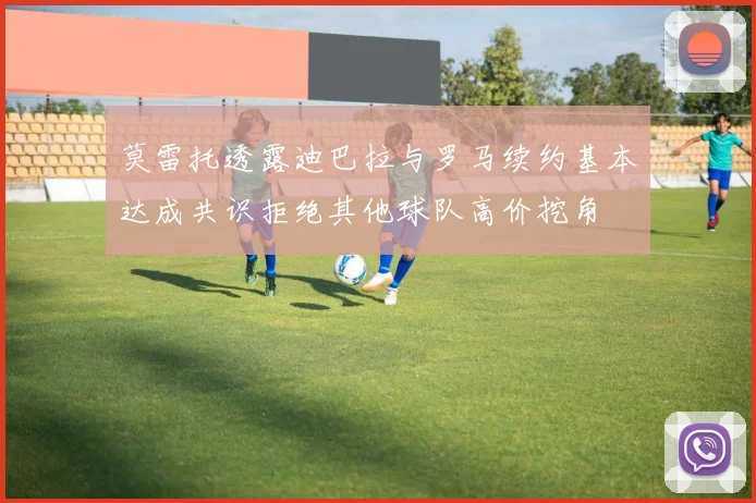 莫雷托透露迪巴拉与罗马续约基本达成共识拒绝其他球队高价挖角