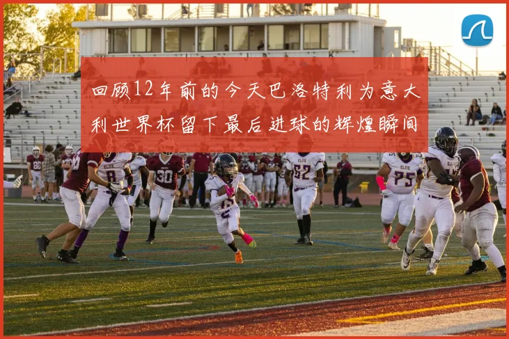 回顾12年前的今天巴洛特利为意大利世界杯留下最后进球的辉煌瞬间