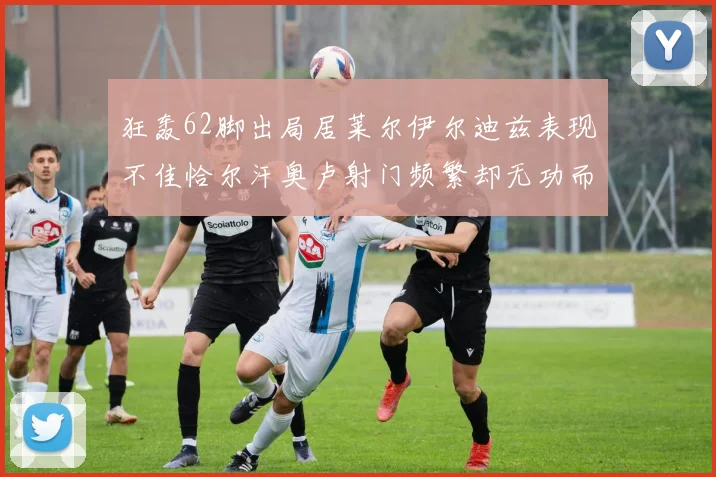 狂轰62脚出局居莱尔伊尔迪兹表现不佳恰尔汗奥卢射门频繁却无功而返