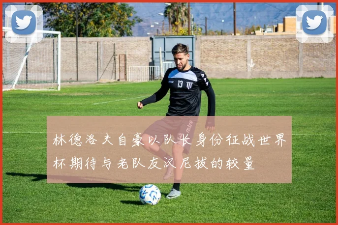 林德洛夫自豪以队长身份征战世界杯期待与老队友汉尼拔的较量