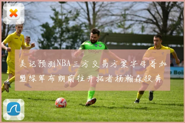 美记预测NBA三方交易方案字母哥加盟绿军布朗前往开拓者杨瀚森投奔雄鹿