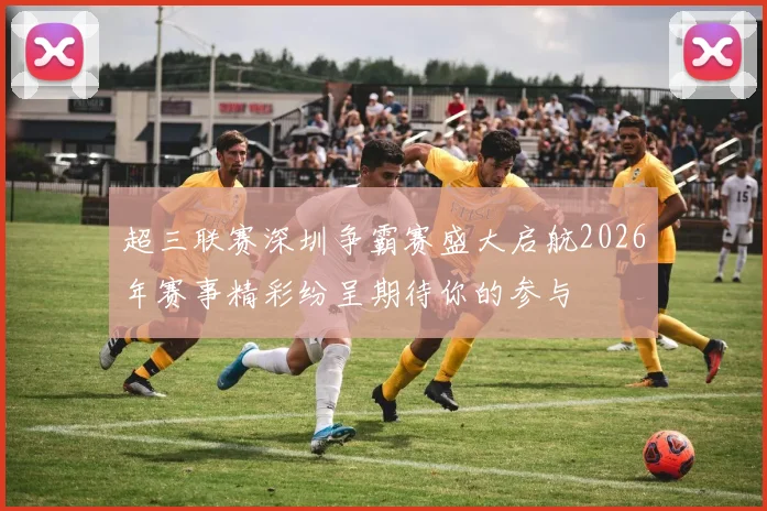 超三联赛深圳争霸赛盛大启航2026年赛事精彩纷呈期待你的参与