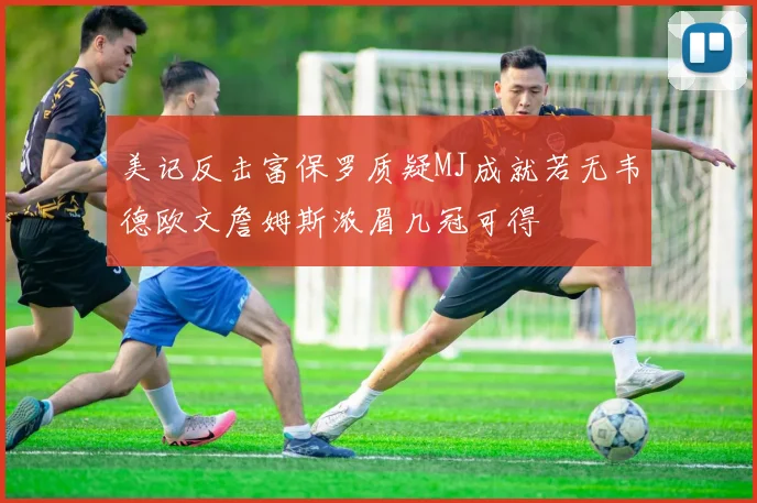 美记反击富保罗质疑MJ成就若无韦德欧文詹姆斯浓眉几冠可得
