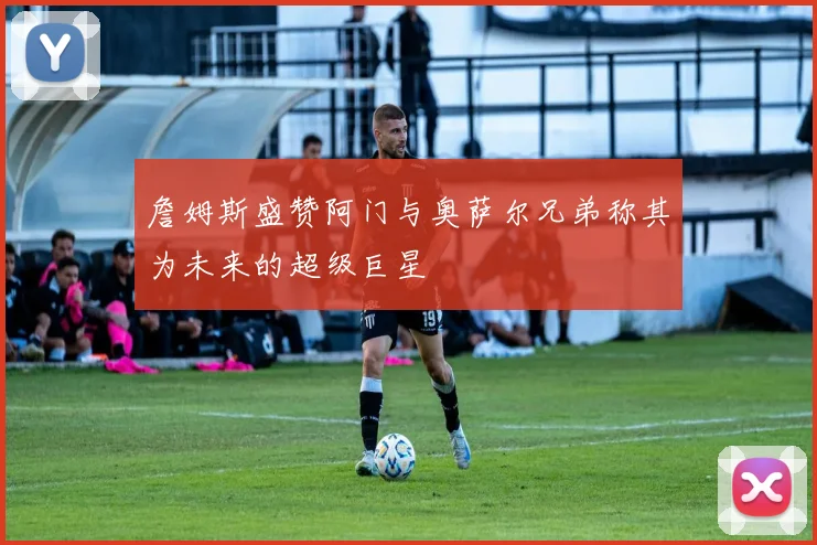 詹姆斯盛赞阿门与奥萨尔兄弟称其为未来的超级巨星