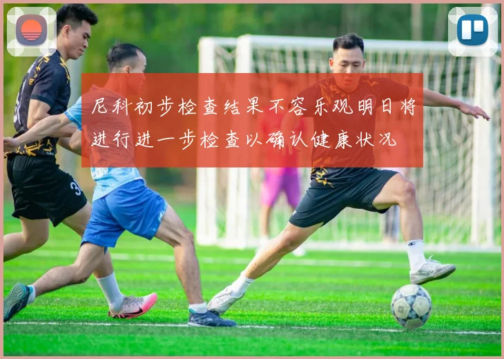 尼科初步检查结果不容乐观明日将进行进一步检查以确认健康状况
