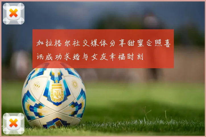 加拉格尔社交媒体分享甜蜜合照喜讯成功求婚与女友幸福时刻